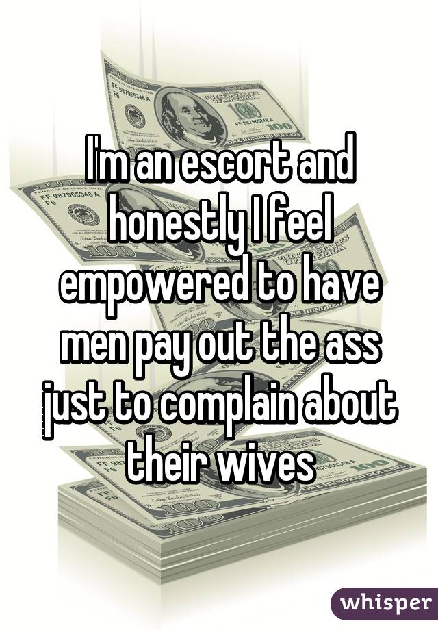 I'm an escort and honestly I feel empowered to have men pay out the ass just to complain about their wives