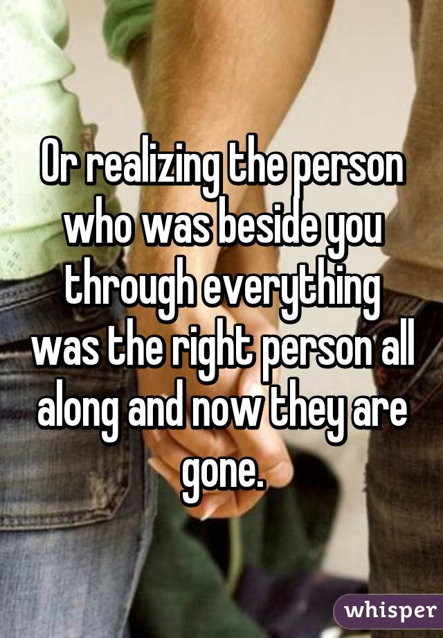 Or realizing the person who was beside you through everything was the right person all along and now they are gone.