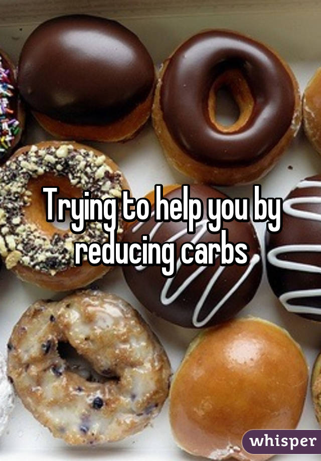 Trying to help you by reducing carbs