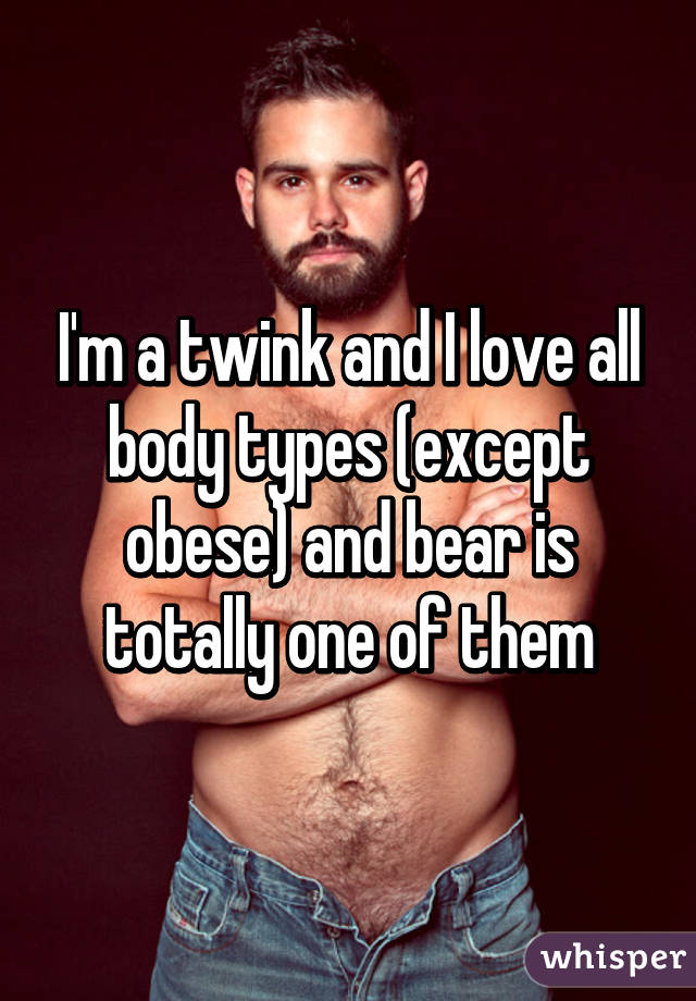 I'm a twink and I love all body types (except obese) and bear is totally one of them