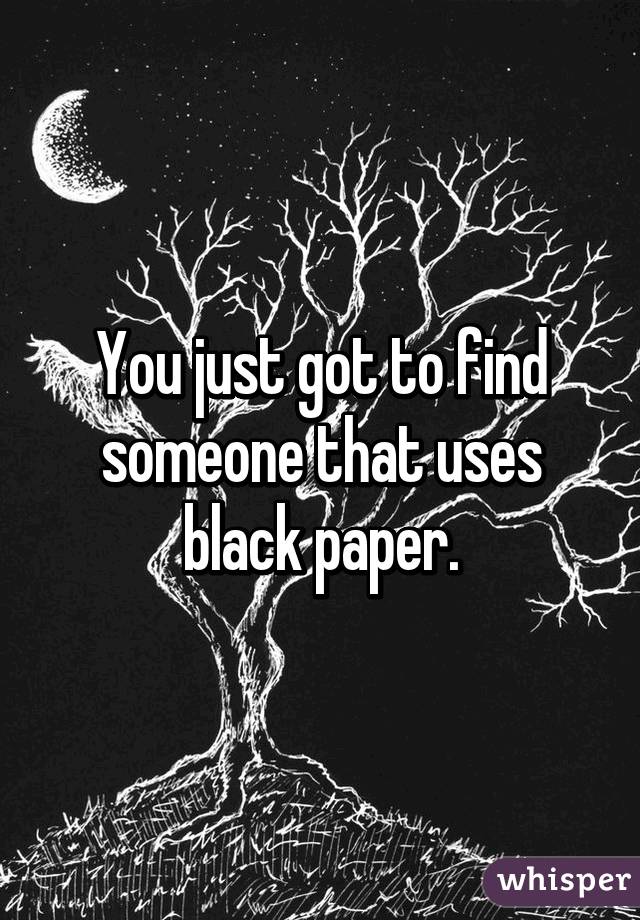 You just got to find someone that uses black paper.