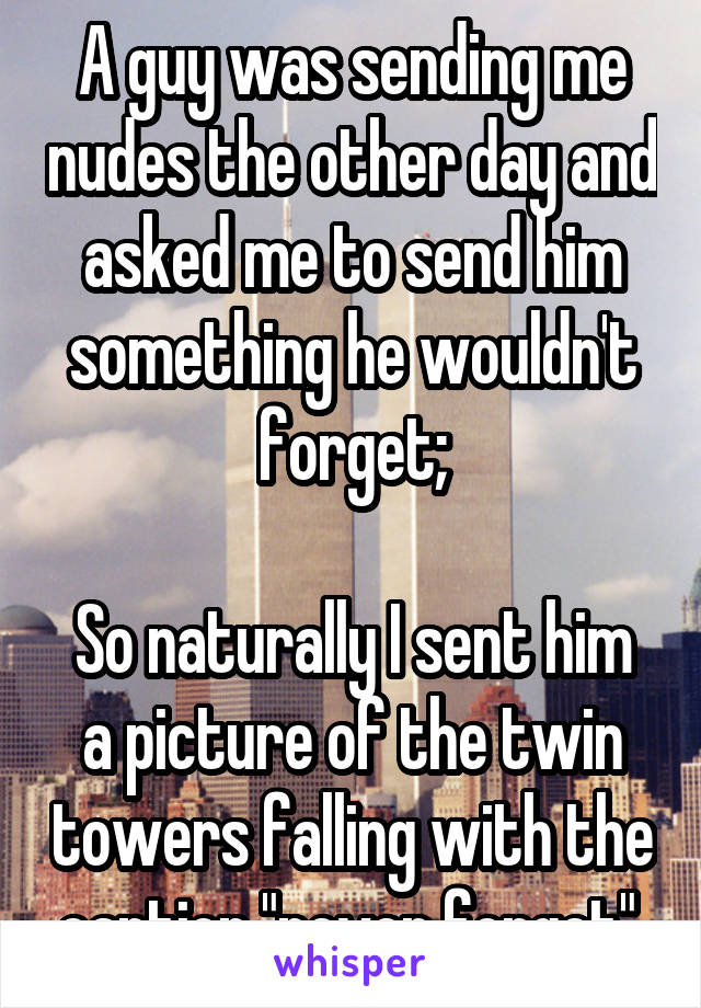 A guy was sending me nudes the other day and asked me to send him something he wouldn't forget;

So naturally I sent him a picture of the twin towers falling with the caption "never forget".