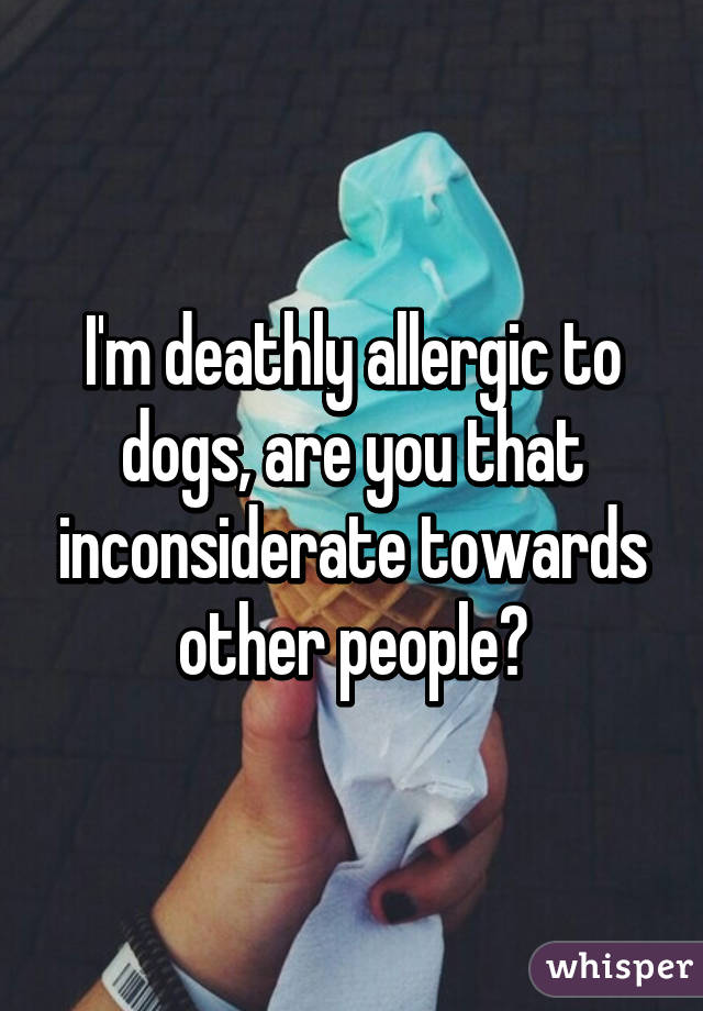 I'm deathly allergic to dogs, are you that inconsiderate towards other people?