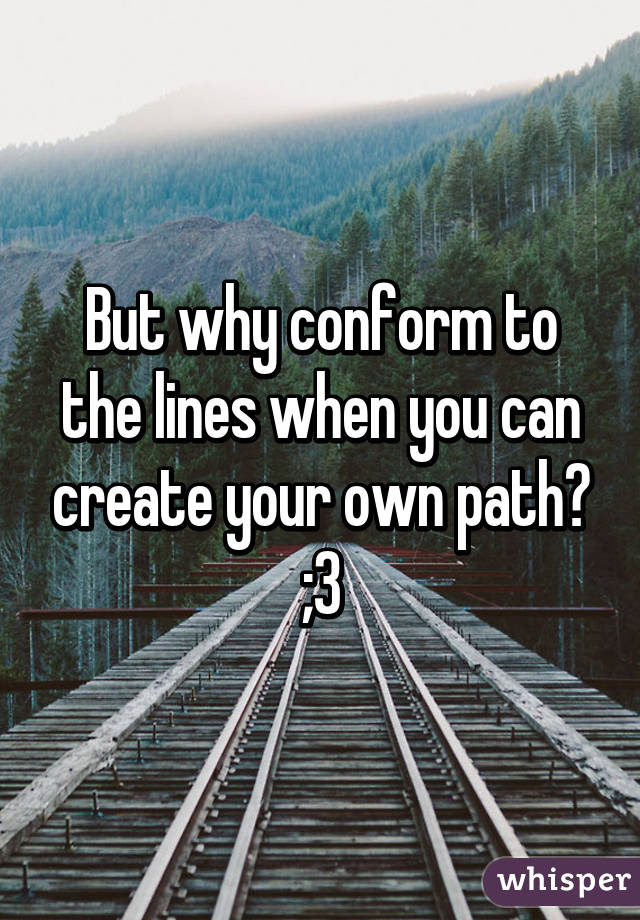 But why conform to the lines when you can create your own path? ;3