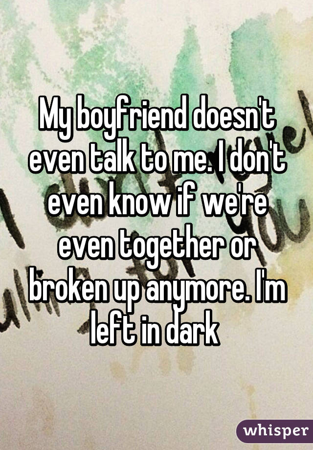 My boyfriend doesn't even talk to me. I don't even know if we're even together or broken up anymore. I'm left in dark 