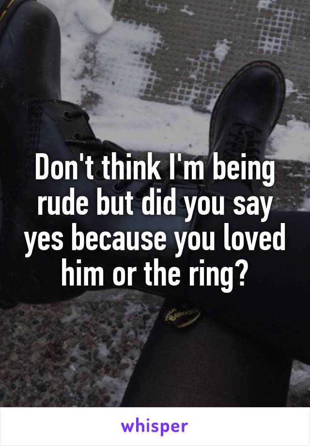 Don't think I'm being rude but did you say yes because you loved him or the ring?