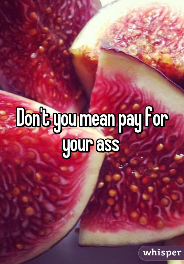 Don't you mean pay for your ass 
