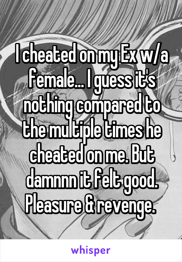 I cheated on my Ex w/a female... I guess it's nothing compared to the multiple times he cheated on me. But damnnn it felt good. Pleasure & revenge. 