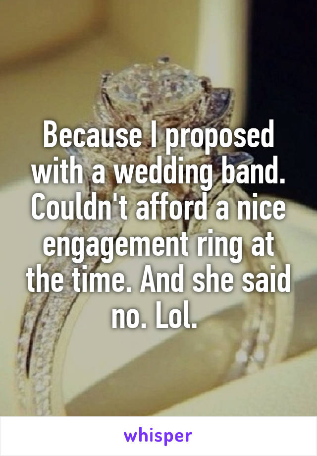 Because I proposed with a wedding band. Couldn't afford a nice engagement ring at the time. And she said no. Lol. 