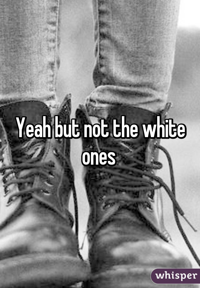 Yeah but not the white ones 
