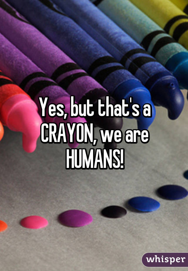 Yes, but that's a CRAYON, we are HUMANS!