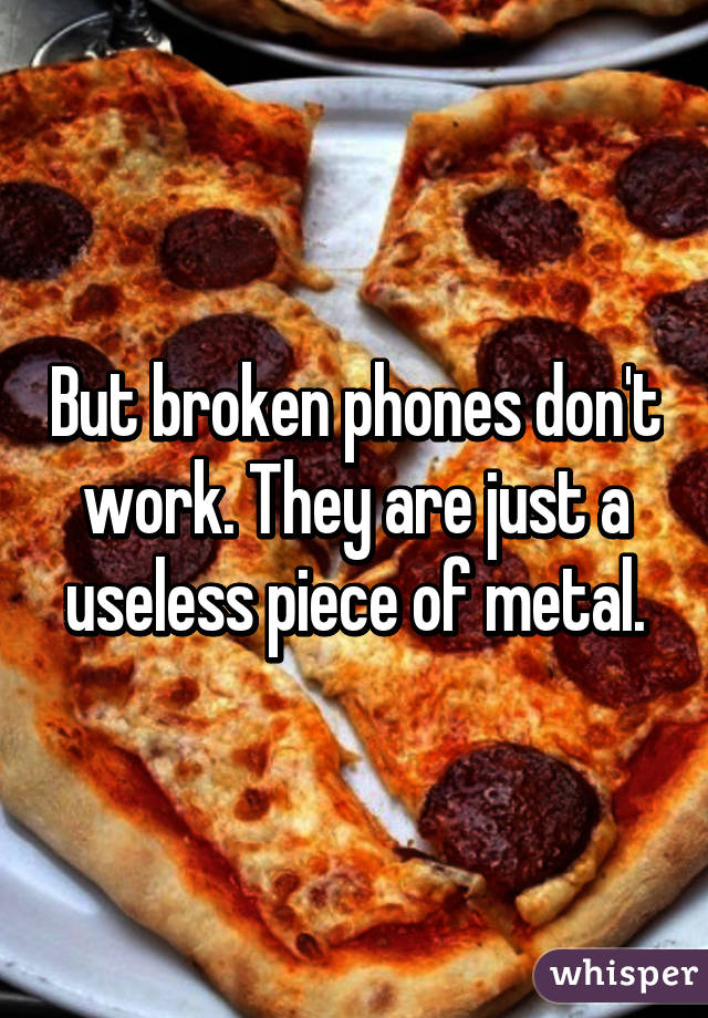 But broken phones don't work. They are just a useless piece of metal.