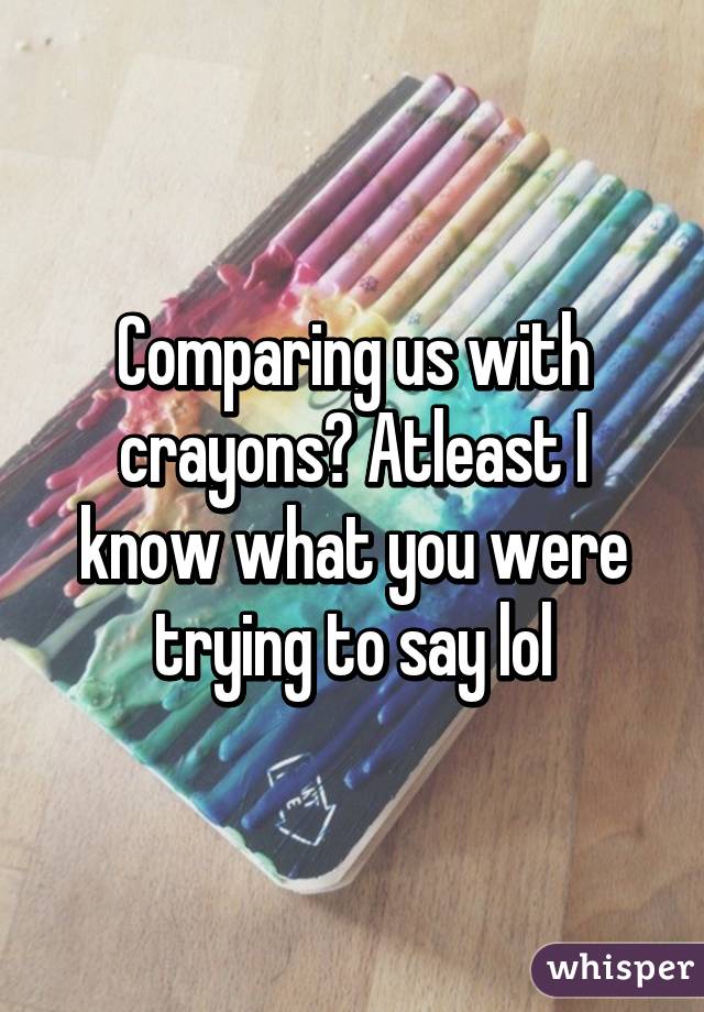 Comparing us with crayons? Atleast I know what you were trying to say lol