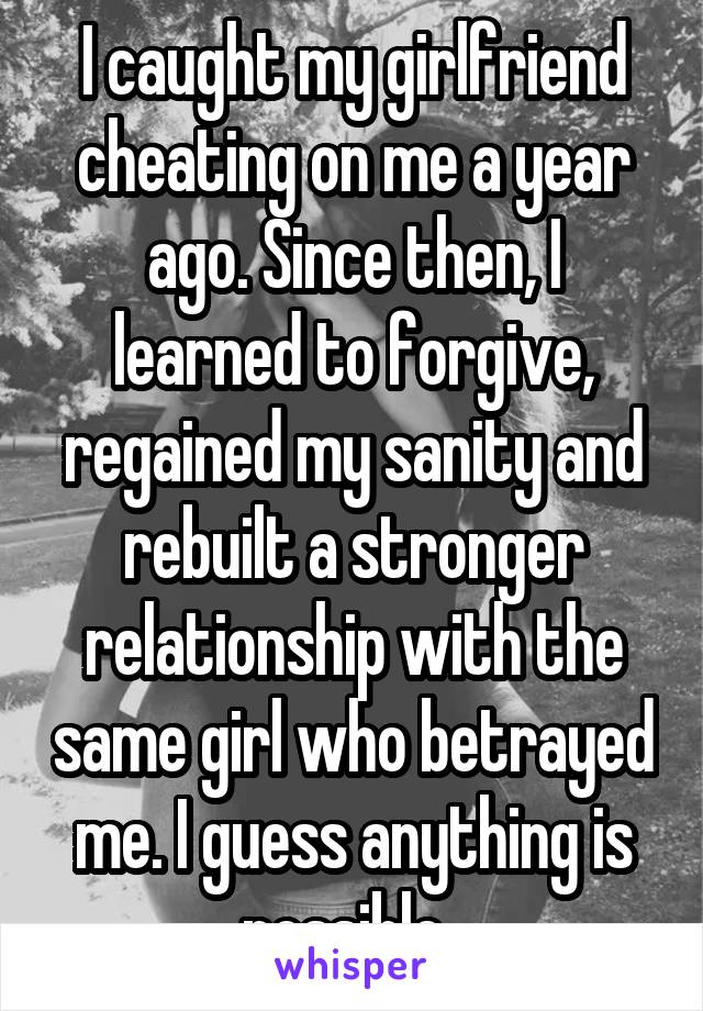 I caught my girlfriend cheating on me a year ago. Since then, I learned to forgive, regained my sanity and rebuilt a stronger relationship with the same girl who betrayed me. I guess anything is possible. 
