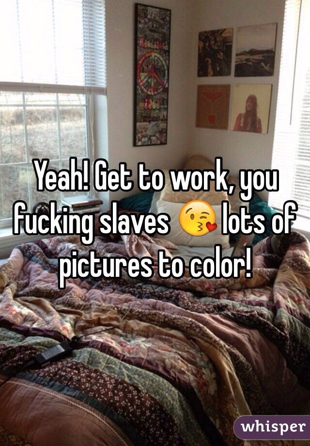 Yeah! Get to work, you fucking slaves 😘 lots of pictures to color!