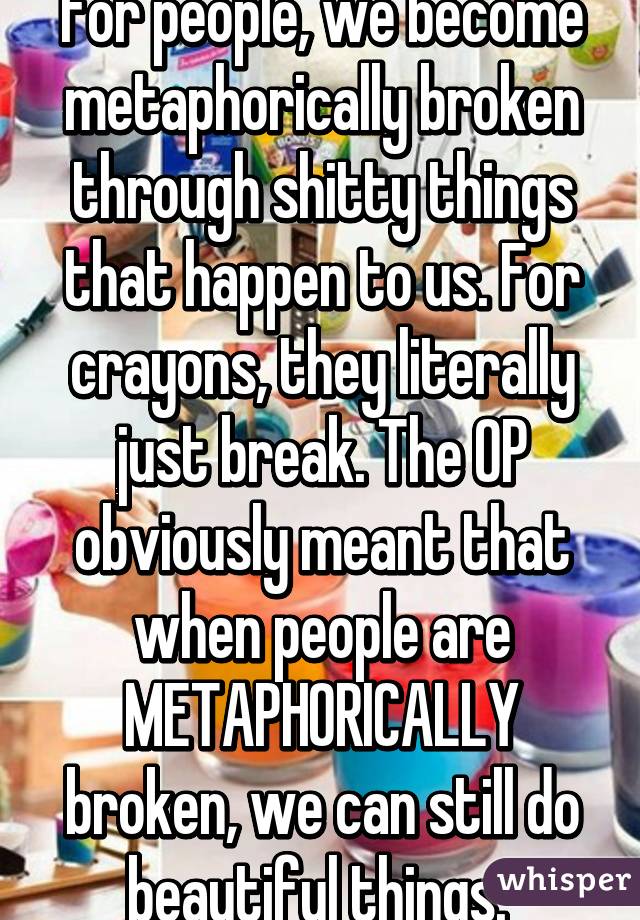 For people, we become metaphorically broken through shitty things that happen to us. For crayons, they literally just break. The OP obviously meant that when people are METAPHORICALLY broken, we can still do beautiful things. 