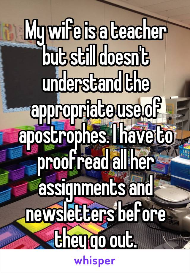 My wife is a teacher but still doesn't understand the appropriate use of apostrophes. I have to proofread all her assignments and newsletters before they go out.