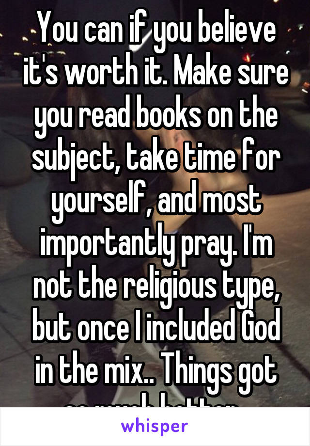 You can if you believe it's worth it. Make sure you read books on the subject, take time for yourself, and most importantly pray. I'm not the religious type, but once I included God in the mix.. Things got so much better. 