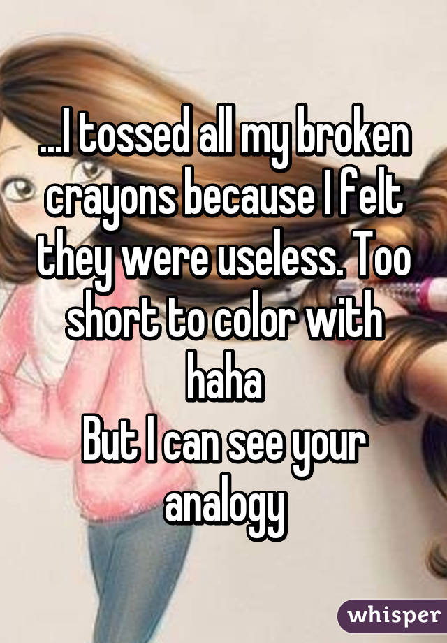 ...I tossed all my broken crayons because I felt they were useless. Too short to color with haha
But I can see your analogy