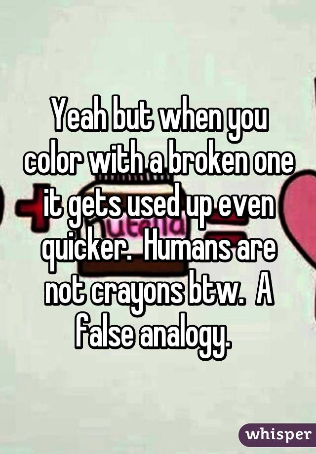 Yeah but when you color with a broken one it gets used up even quicker.  Humans are not crayons btw.  A false analogy.  