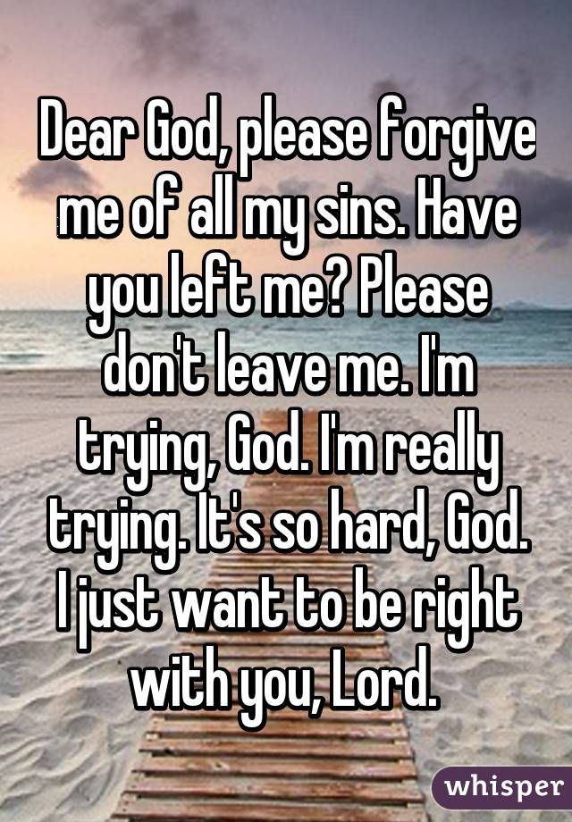 Dear God, please forgive me of all my sins. Have you left me? Please don't leave me. I'm trying, God. I'm really trying. It's so hard, God. I just want to be right with you, Lord. 