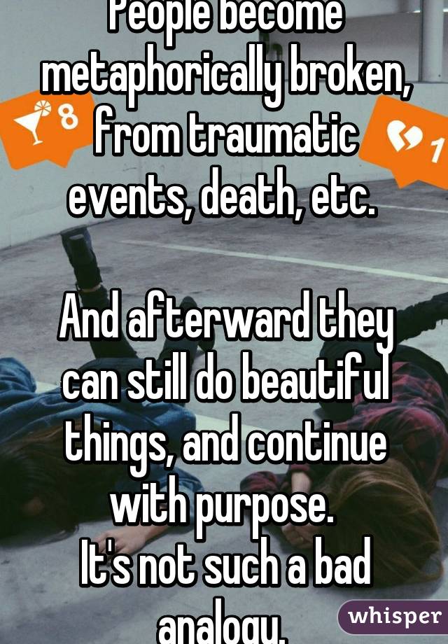 People become metaphorically broken, from traumatic events, death, etc. 

And afterward they can still do beautiful things, and continue with purpose. 
It's not such a bad analogy. 