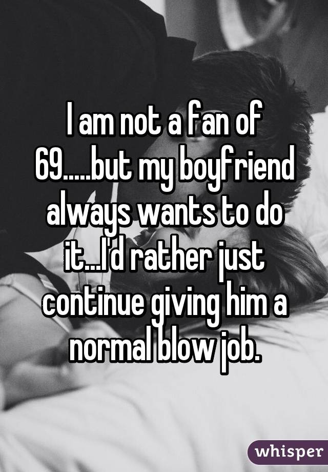 I am not a fan of 69.....but my boyfriend always wants to do it...I'd rather just continue giving him a normal blow job.