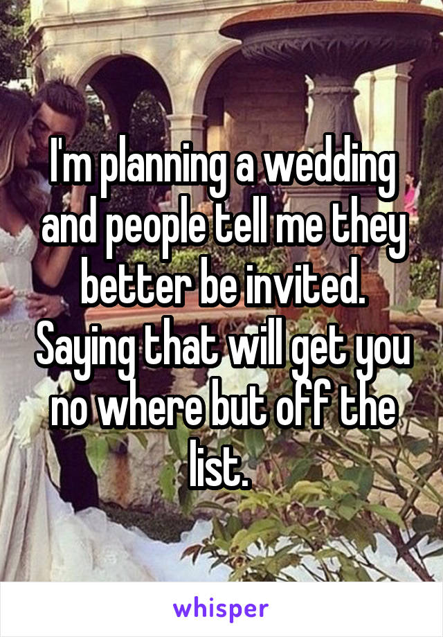 I'm planning a wedding and people tell me they better be invited. Saying that will get you no where but off the list. 