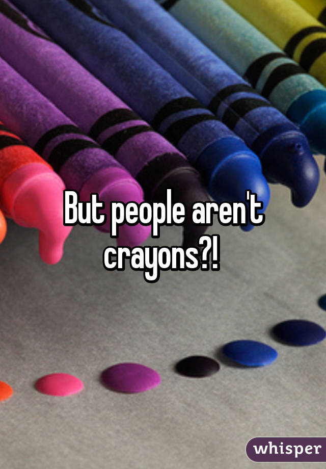 But people aren't crayons?! 
