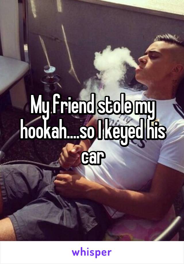 My friend stole my hookah....so I keyed his car