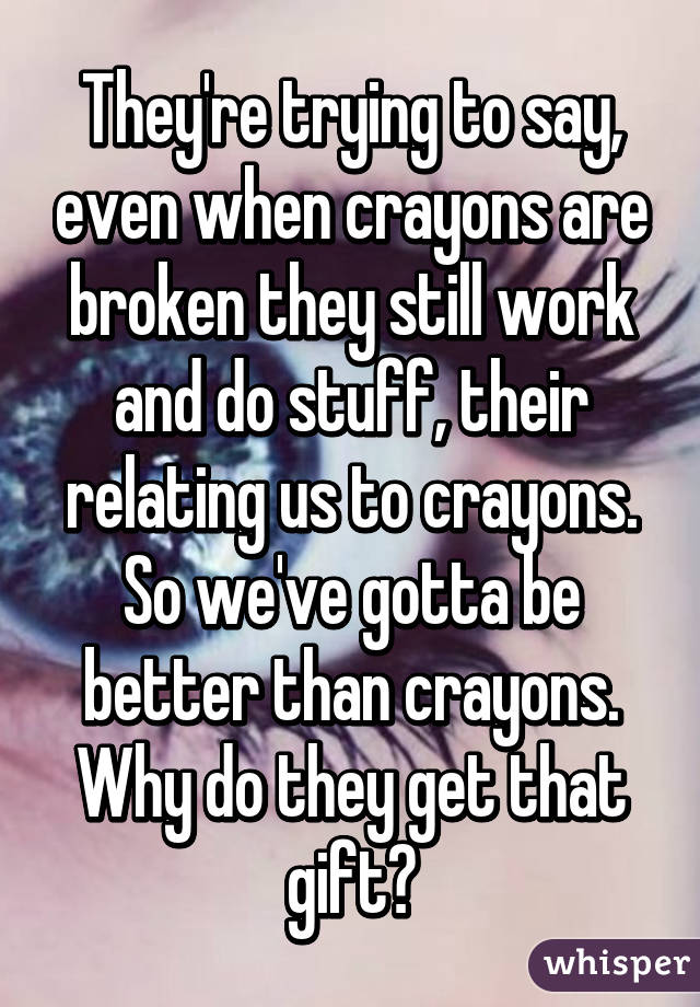 They're trying to say, even when crayons are broken they still work and do stuff, their relating us to crayons. So we've gotta be better than crayons. Why do they get that gift?