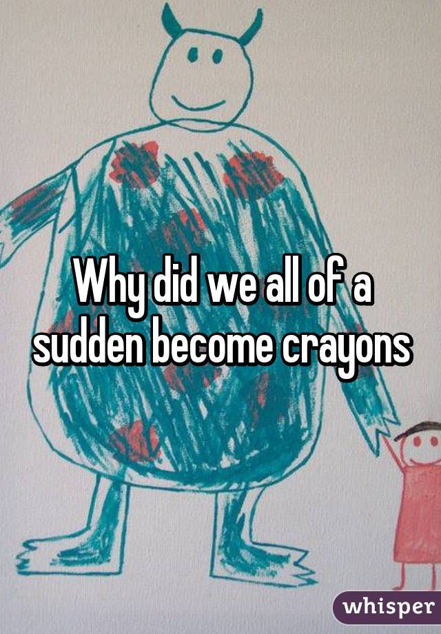 Why did we all of a sudden become crayons