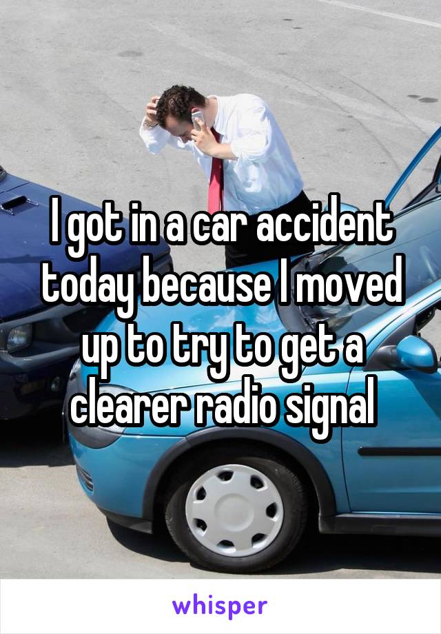 I got in a car accident today because I moved up to try to get a clearer radio signal