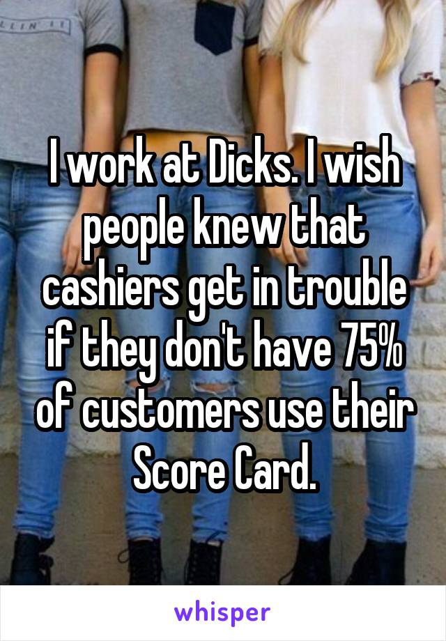 I work at Dicks. I wish people knew that cashiers get in trouble if they don't have 75% of customers use their Score Card.