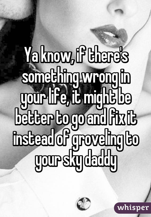 Ya know, if there's something wrong in your life, it might be better to go and fix it instead of groveling to your sky daddy