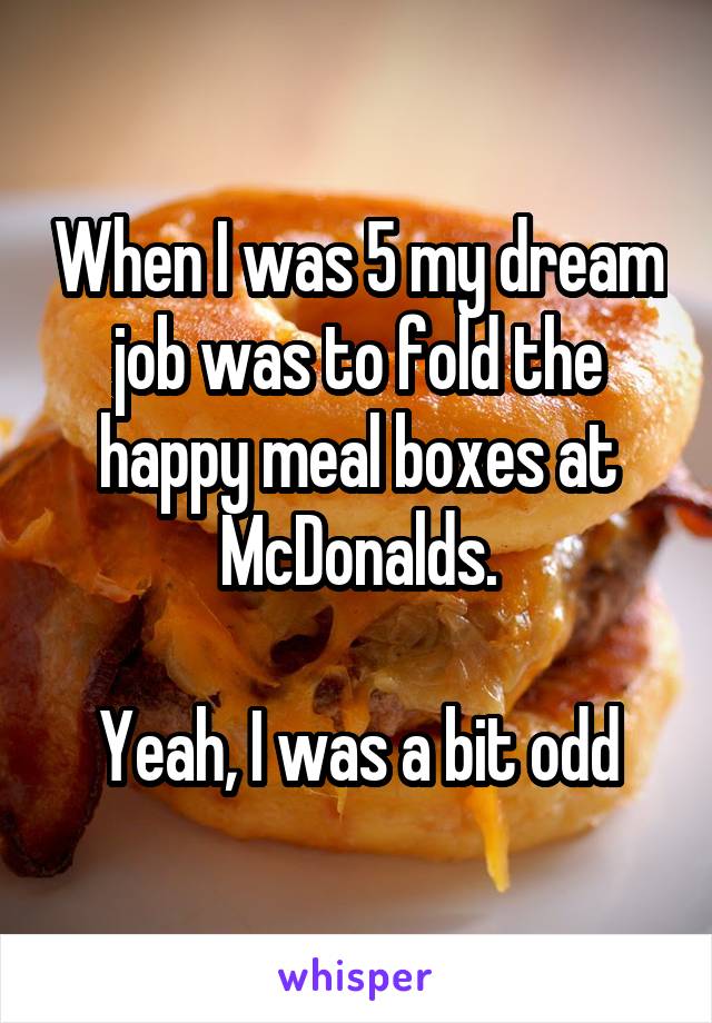 When I was 5 my dream job was to fold the happy meal boxes at McDonalds.

Yeah, I was a bit odd