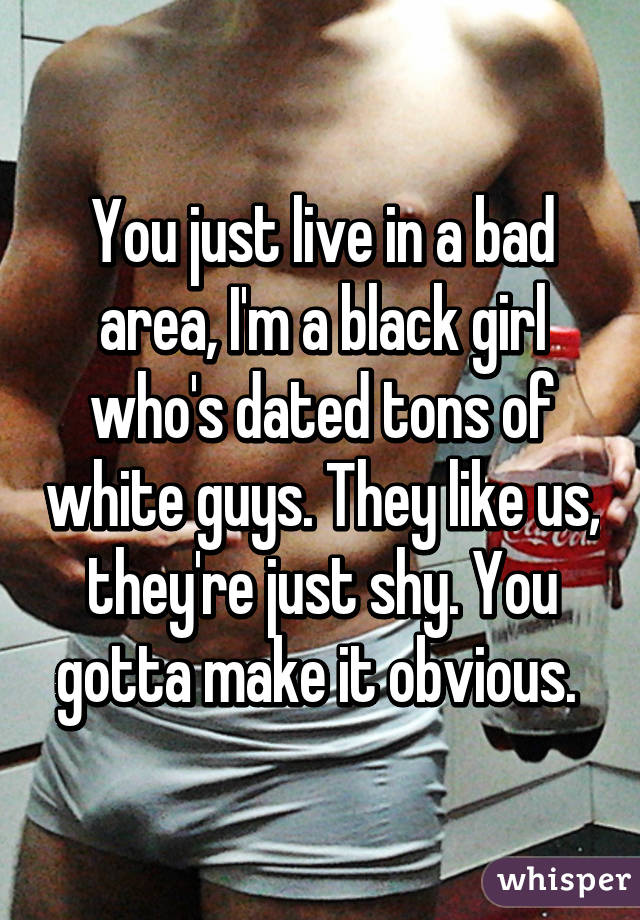 You just live in a bad area, I'm a black girl who's dated tons of white guys. They like us, they're just shy. You gotta make it obvious. 