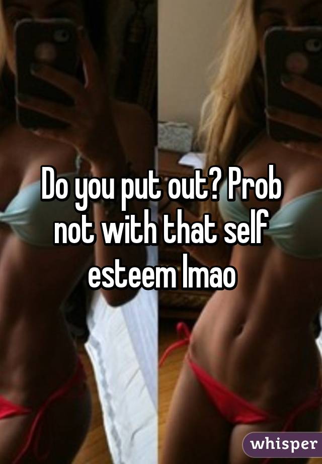 Do you put out? Prob not with that self esteem lmao
