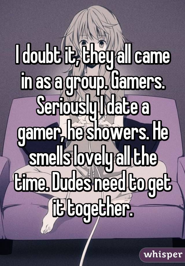 I doubt it, they all came in as a group. Gamers. Seriously I date a gamer, he showers. He smells lovely all the time. Dudes need to get it together.