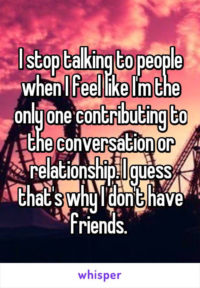 I stop talking to people when I feel like I'm the only one contributing to the conversation or relationship. I guess that's why I don't have friends. 