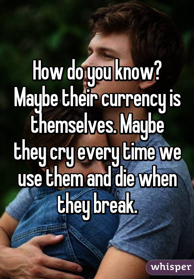 How do you know? Maybe their currency is themselves. Maybe they cry every time we use them and die when they break.