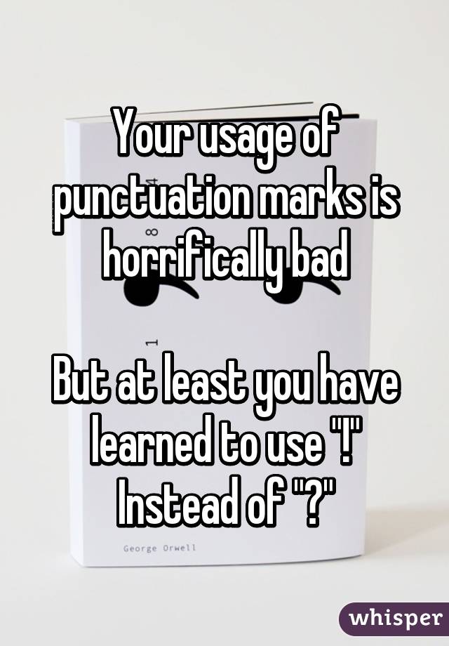 Your usage of punctuation marks is horrifically bad

But at least you have learned to use "!" Instead of "?"