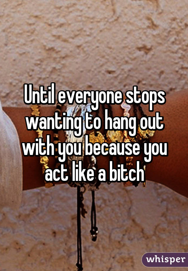 Until everyone stops wanting to hang out with you because you act like a bitch