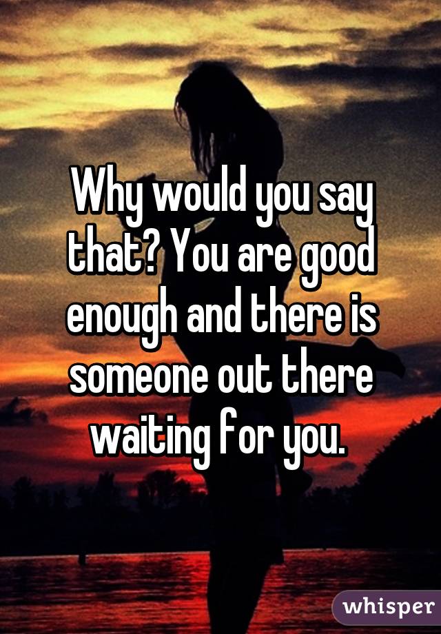 Why would you say that? You are good enough and there is someone out there waiting for you. 