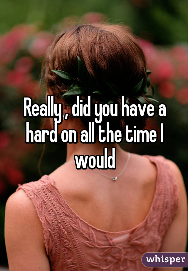 Really , did you have a hard on all the time I would