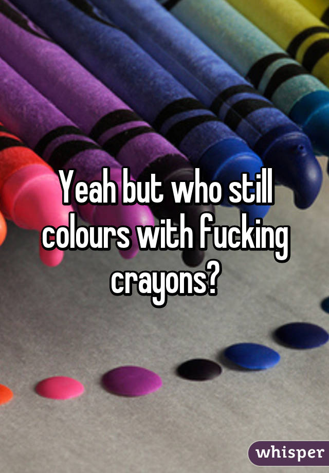 Yeah but who still colours with fucking crayons?