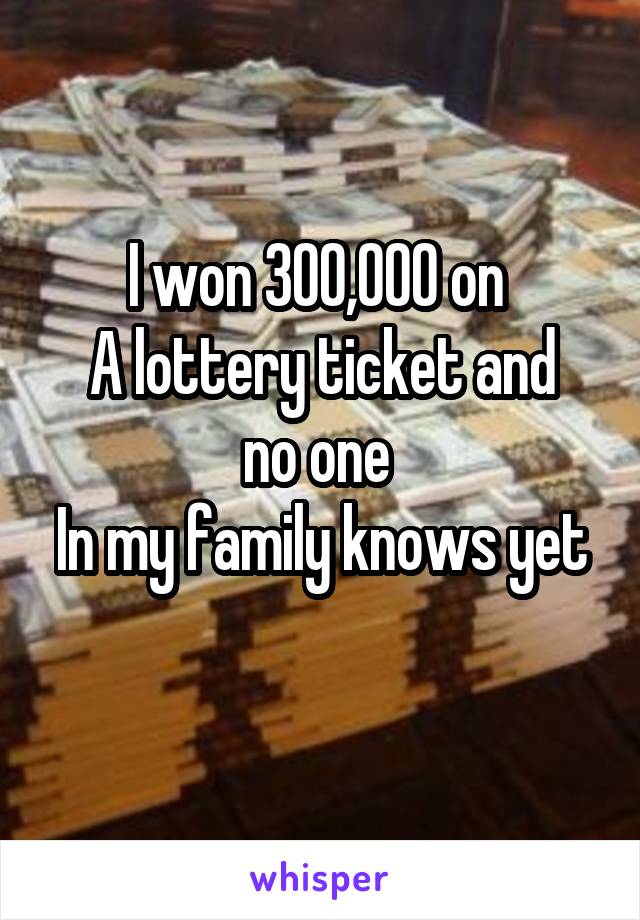 I won 300,000 on 
A lottery ticket and no one 
In my family knows yet 