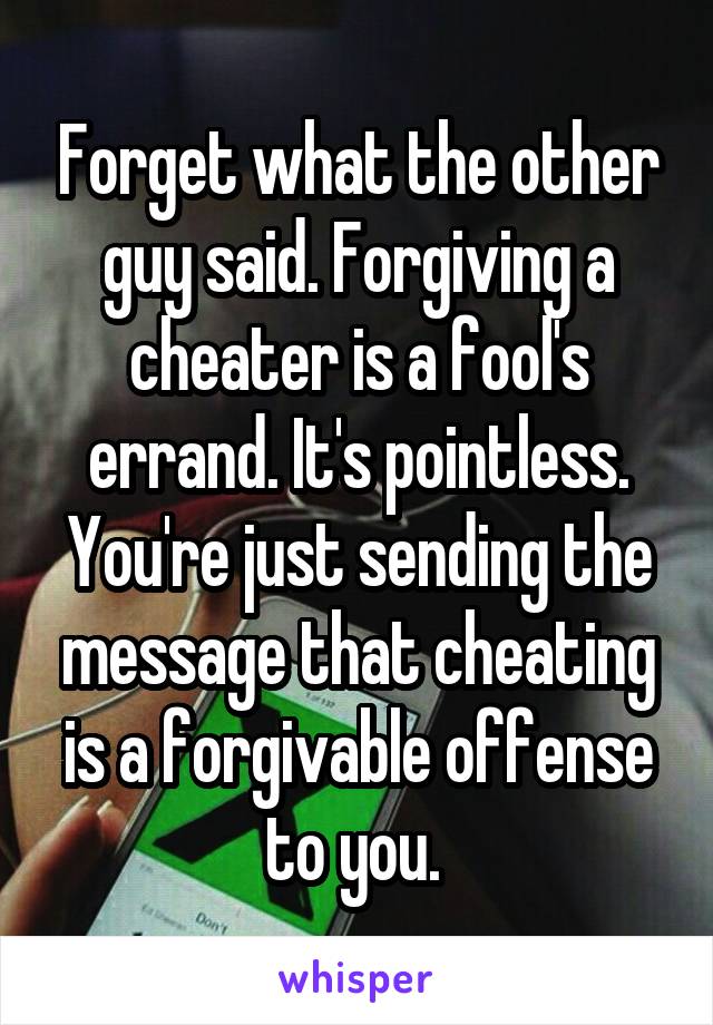 Forget what the other guy said. Forgiving a cheater is a fool's errand. It's pointless. You're just sending the message that cheating is a forgivable offense to you. 
