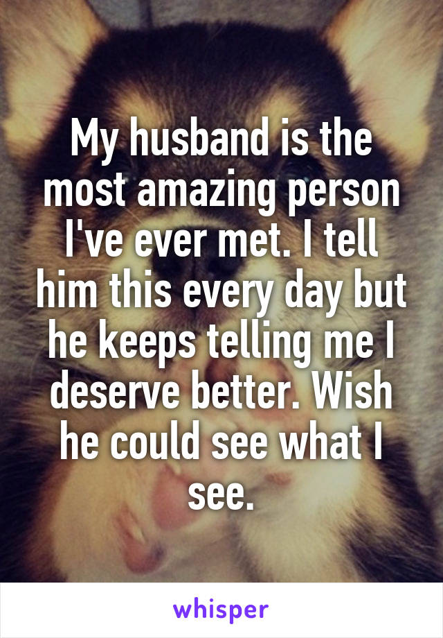 My husband is the most amazing person I've ever met. I tell him this every day but he keeps telling me I deserve better. Wish he could see what I see.