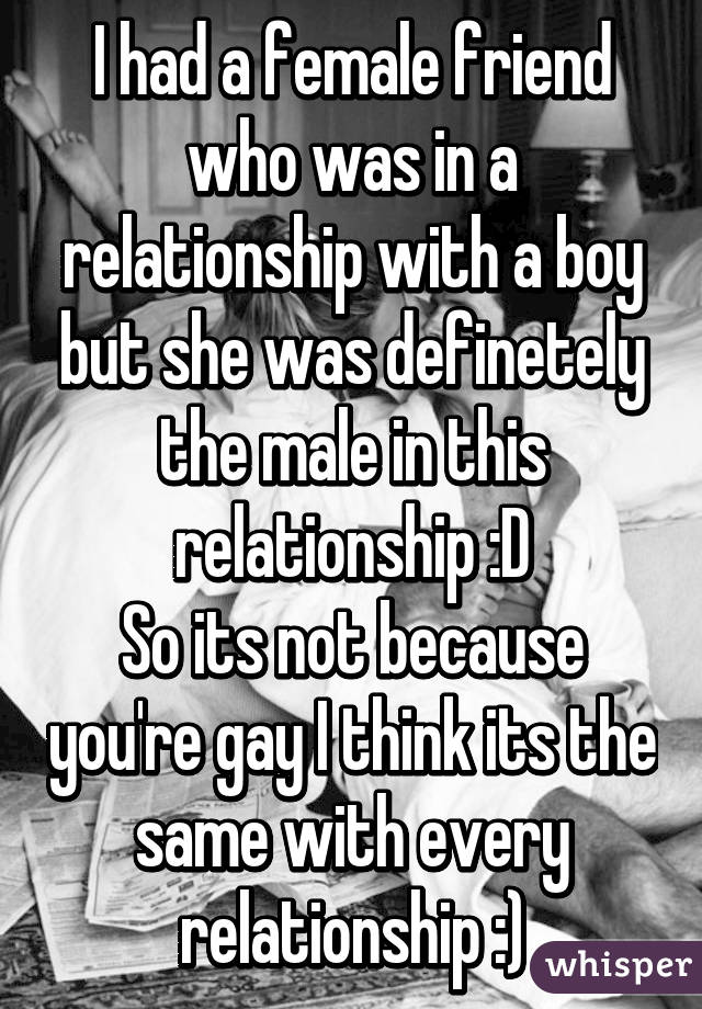 I had a female friend who was in a relationship with a boy but she was definetely the male in this relationship :D
So its not because you're gay I think its the same with every relationship :)